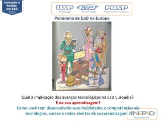 Responsável EAD 
Panorama de EaD na Europa 
Qual a implicação dos avanços tecnológicos na EaD Européia? 
E na sua aprendizagem? 
Como você tem desenvolvido suas habilidades e competências via 
tecnologias, cursos e redes abertas de coaprendizagem ? 
 