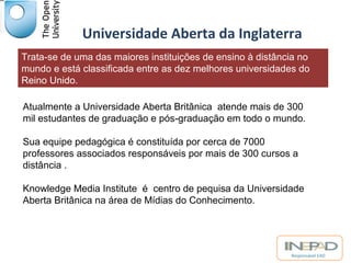 Universidade Aberta da Inglaterra 
Trata-se de uma das maiores instituições de ensino à distância no 
mundo e está classificada entre as dez melhores universidades do 
Reino Unido. 
Atualmente a Universidade Aberta Britânica atende mais de 300 
mil estudantes de graduação e pós-graduação em todo o mundo. 
Sua equipe pedagógica é constituída por cerca de 7000 
professores associados responsáveis por mais de 300 cursos a 
distância . 
Knowledge Media Institute é centro de pequisa da Universidade 
Aberta Britânica na área de Mídias do Conhecimento. 
Responsável EAD 
 