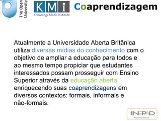 Coaprendizagem 
Atualmente a Universidade Aberta Britânica 
utiliza diversas mídias do conhecimento com o 
objetivo de ampliar a educação para todos e 
ao mesmo tempo propiciar que estudantes 
interessados possam prosseguir com Ensino 
Superior através da educação aberta 
enriquecendo suas coaprendizagens em 
diversos contextos: formais, informais e 
não-formais. 
Responsável EAD 
 