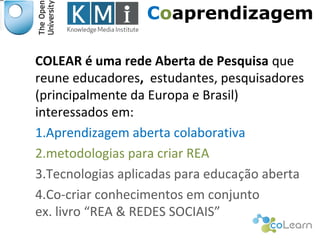 Coaprendizagem 
COLEAR é uma rede Aberta de Pesquisa que 
reune educadores, estudantes, pesquisadores 
(principalmente da Europa e Brasil) 
interessados em: 
1.Aprendizagem aberta colaborativa 
2.metodologias para criar REA 
3.Tecnologias aplicadas para educação aberta 
4.Co-criar conhecimentos em conjunto 
ex. livro “REA & REDES SOCIAIS” 
Responsável EAD 
 