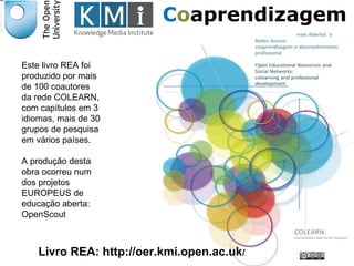 Este livro REA foi 
produzido por mais 
de 100 coautores 
da rede COLEARN, 
com capítulos em 3 
idiomas, mais de 30 
grupos de pesquisa 
em vários países. 
A produção desta 
obra ocorreu num 
dos projetos 
EUROPEUS de 
educação aberta: 
OpenScout 
Coaprendizagem 
Responsável EAD Livro REA: http://oer.kmi.open.ac.uk/ 
 