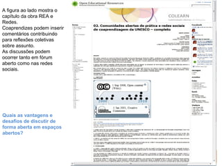 Responsável EAD 
A figura ao lado mostra o 
capítulo da obra REA e 
Redes. 
Coaprendizes podem inserir 
comentários contribuindo 
para reflexões coletivas 
sobre assunto. 
As discussões podem 
ocorrer tanto em fórum 
aberto como nas redes 
sociais. 
Quais as vantagens e 
desafios de discutir de 
forma aberta em espaços 
abertos? 
 