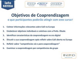 Objetivos de Coaprendizagem 
o que participantes poderão atingir com este curso? 
1. Coletar informações relevantes sobre EaD na Europa 
2. Estabelecer objetivos individuais e coletivos com a Profa. Okada 
3. Identificar características da coaprendizagem na era digital 
4. Discutir a sua coaprendizagem após refletir sobre EaD aberta na Europa 
5. Refletir sobre “competências via e para coaprendizagem” 
6. Examinar a coaprendizagem por competências do grupo 
Responsável EAD 
 