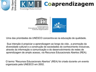Coaprendizagem 
Uma das prioridades da UNESCO concentra-se na educação de qualidade. 
Sua intenção é propiciar a aprendizagem ao longo da vida , a promoção da 
diversidade cultural e a construção de sociedades do conhecimento inclusivas, 
através da informação e comunicação e do desenvolvimento de redes de 
aprendizagem de amplo acesso, via Recursos Educacionais Abertos (REA). 
O termo “Recursos Educacionais Abertos” (REA) foi criado durante um evento 
organizado pela UNESCO em 2002. 
Responsável EAD 
 