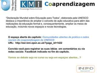 Coaprendizagem 
“Declaração Mundial sobre Educação para Todos”, elaborada pela UNESCO 
destaca a importância de ampliar o conceito de ação educativa para além das 
realizações da educação formal e, consequentemente, ampliar os meios de 
educação, incluindo novos espaços e novas tecnologias. 
O espaço aberto do capítulo: Comunidades abertas de prática e redes 
sociais de coaprendizagem da UNESCO 
URL: http://oer.kmi.open.ac.uk/?page_id=1422 
Convida você para registrar as suas idéias em comentários ou via 
redes sociais FaceBook indicado no fim do capítulo. 
Vamos ao debate seja no curso ou seja em espaços abertos...? 
Responsável EAD 
 