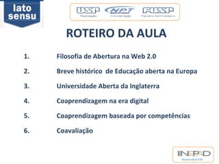 Responsável EAD 
ROTEIRO DA AULA 
1. Filosofia de Abertura na Web 2.0 
2. Breve histórico de Educação aberta na Europa 
3. Universidade Aberta da Inglaterra 
4. Coaprendizagem na era digital 
5. Coaprendizagem baseada por competências 
6. Coavaliação 
 
