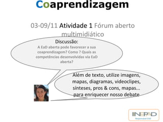 Responsável EAD 
Coaprendizagem 
03-09/11 Atividade 1 Fórum aberto 
multimidiático 
Discussão: 
A EaD aberta pode favorecer a sua 
coaprendizagem? Como ? Quais as 
competências desenvolvidas via EaD 
aberta? 
Além de texto, utilize imagens, 
mapas, diagramas, videoclipes, 
sínteses, pros & cons, mapas... 
para enriquecer nosso debate 
 