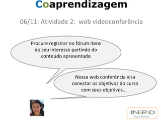 Responsável EAD 
Coaprendizagem 
06/11: Atividade 2: web videoconferência 
Procure registrar no fórum itens 
do seu interesse partindo do 
conteúdo apresentado 
Nossa web conferência visa 
conectar os objetivos do curso 
com seus objetivos... 
 