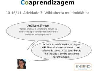 Responsável EAD 
Coaprendizagem 
10-16/11 Atividade 3: Wiki aberta multimidiática 
Análise e Síntese: 
Vamos analisar e sintetizar o fórum e a 
conferência procurando refletir sobre o 
modelo C de competências 
Inclua suas colaborações na página 
wiki. O resultado será um único texto 
coletivo da turma. A sua contribuição 
final individual deverá constar no 
fórum também 
 
