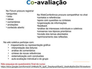 Responsável EAD 
Co-avaliação 
No Fórum procure registrar 
•perguntas 
• links 
• idéias 
• comentários 
• anotações 
• conteúdo aberto 
Na WebConferência procure compartilhar no chat 
•contatos e referências 
•apoio com questões ou sínteses 
•organização de informações 
•feedback 
•análise de interesses individuais e coletivos 
•consenso nos tópicos prioritários 
•revisão dos temas abordados 
•aprimoramento das reflexões 
Na wiki coletiva participe com: 
• mapeamento ou representação gráfica 
• interpretação das leituras 
• análise de comentários 
• síntese de novas referências 
• sistematização com conclusões 
• auto-avaliação individual e do grupo 
Não esqueça do questionário final do curso 
https://docs.google.com/forms/d/1JHl6q4z7K_tgzE_DwpApop0SpkQ_UbdAvByEknZdv78/viewform 
 