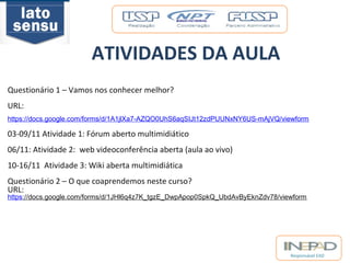 Responsável EAD 
ATIVIDADES DA AULA 
Questionário 1 – Vamos nos conhecer melhor? 
URL: 
https://docs.google.com/forms/d/1A1jlXa7-AZQO0UhS6aqSIJt12zdPUUNxNY6US-mAjVQ/viewform 
03-09/11 Atividade 1: Fórum aberto multimidiático 
06/11: Atividade 2: web videoconferência aberta (aula ao vivo) 
10-16/11 Atividade 3: Wiki aberta multimidiática 
Questionário 2 – O que coaprendemos neste curso? 
URL: 
https://docs.google.com/forms/d/1JHl6q4z7K_tgzE_DwpApop0SpkQ_UbdAvByEknZdv78/viewform 
 