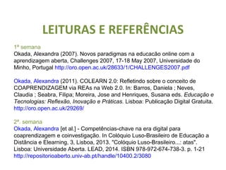 LEITURAS E REFERÊNCIAS 
1ª semana 
Okada, Alexandra (2007). Novos paradigmas na educacão online com a 
aprendizagem aberta, Challenges 2007, 17-18 May 2007, Universidade do 
Minho, Portugal http://oro.open.ac.uk/28633/1/CHALLENGES2007.pdf 
Okada, Alexandra (2011). COLEARN 2.0: Refletindo sobre o conceito de 
COAPRENDIZAGEM via REAs na Web 2.0. In: Barros, Daniela ; Neves, 
Claudia ; Seabra, Filipa; Moreira, Jose and Henriques, Susana eds. Educação e 
Tecnologias: Reflexão, Inovação e Práticas. Lisboa: Publicação Digital Gratuita. 
http://oro.open.ac.uk/29269/ 
2ª. semana 
Okada, Alexandra [et al.] - Competências-chave na era digital para 
coaprendizagem e coinvestigação. In Colóquio Luso-Brasileiro de Educação a 
Distância e Elearning, 3, Lisboa, 2013. "Colóquio Luso-Brasileiro...: atas". 
Lisboa: Universidade Aberta. LEAD, 2014. ISBN 978-972-674-738-3. p. 1-21 
http://repositorioaberto.univ-ab.pt/handle/10400.2/3080 
 