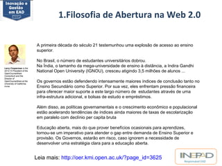 1.Filosofia de Abertura na Web 2.0 
A primeira década do século 21 testemunhou uma explosão de acesso ao ensino 
superior. 
No Brasil, o número de estudantes universitários dobrou. 
Na Índia, o tamanho da mega-universidade de ensino à distância, a Indira Gandhi 
National Open University (IGNOU), cresceu atigindo 3,5 milhões de alunos ... 
Os governos estão defendendo intensamente maiores índices de conclusão tanto no 
Ensino Secundário como Superior. Por sua vez, eles enfrentam pressão financeira 
para oferecer maior suporte a este largo número de estudantes através de uma 
infra-estrutura adicional, e bolsas de estudo e empréstimos. 
Além disso, as políticas governamentais e o crescimento econômico e populacional 
estão acelerando tendências de índices ainda maiores de taxas de escolarização 
em paralelo com declínio per capita bruta 
Educação aberta, mais do que prover benefícios ocasionais para aprendizes, 
tornou-se um imperativo para atender o gap entre demanda de Ensino Superior e 
provisão. Os Governos, estarão em risco, caso ignorem a necessidade de 
desenvolver uma estratégia clara para a educação aberta. 
Responsável EAD 
Leia mais: http://oer.kmi.open.ac.uk/?page_id=3625 
Larry Cooperman is the 
2013-14 President of the 
OpenCourseWare 
Consortium and the 
Director of 
OpenCourseWare at the 
University of California, 
Irvine 
 