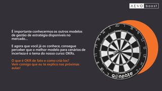 É importante conhecermos os outros modelos
de gestão de estratégia disponíveis no
mercado...
E agora que você já os conhece, consegue
perceber que o melhor modelo para cenários de
incerteza é o tema do nosso curso: OKRs.
O que é OKR de fato e como criá-los?
Vem comigo que eu te explico nas próximas
aulas!
 