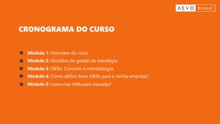 Módulo 1: Overview do curso
Módulo 2: Modelos de gestão de estratégia
Módulo 3: OKRs: Conceito e metodologia
Módulo 4: Como definir bons OKRs para a minha empresa?
Módulo 5: Como criar OKRs para inovação?
CRONOGRAMA DO CURSO
 