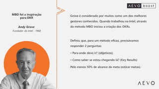 MBO foi a inspiração
para OKR
Andy Grove
Fundador da Intel - 1968
Grove é considerado por muitos como um dos melhores
gestores conhecidos. Quando trabalhou na Intel, através
do método MBO iniciou a criação dos OKRs.
Definiu que, para um método eficaz, precisávamos
responder 2 perguntas:
• Para onde devo ir? (objetivos);
• Como saber se estou chegando lá? (Key Results)
Pelo menos 50% de alcance da meta (esticar metas).
 