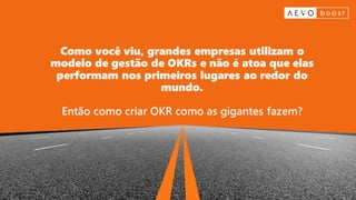 Como você viu, grandes empresas utilizam o
modelo de gestão de OKRs e não é atoa que elas
performam nos primeiros lugares ao redor do
mundo.
Então como criar OKR como as gigantes fazem?
 