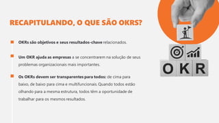 RECAPITULANDO, O QUE SÃO OKRS?
OKRs são objetivos e seus resultados-chave relacionados.
Um OKR ajuda as empresas a se concentrarem na solução de seus
problemas organizacionais mais importantes.
Os OKRs devem ser transparentes para todos: de cima para
baixo, de baixo para cima e multifuncionais. Quando todos estão
olhando para a mesma estrutura, todos têm a oportunidade de
trabalhar para os mesmos resultados.
 