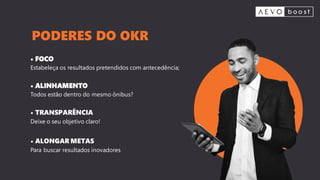 • FOCO
Estabeleça os resultados pretendidos com antecedência;
• ALINHAMENTO
Todos estão dentro do mesmo ônibus?
• TRANSPARÊNCIA
Deixe o seu objetivo claro!
• ALONGAR METAS
Para buscar resultados inovadores
PODERES DO OKR
 