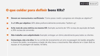 O que cuidar para definir bons KRs?
Devem ser mensuráveis e verificáveis: “Como posso medir o progresso em direção ao objetivo?”.
3 a 5 KRs por objetivo: 60% deles preferencialmenteconstruídos "bottom up“.
Evite mais de uma métrica no mesmo KR: Exemplo: aumento de 10% na taxa de aquisição de leads
e 20% na taxa de conversão.
Não trabalhe com subjetividade: Exemplo: entregar um ótimo atendimento para todos os clientes.
Comunique, não crie silos: Se na corrida de revezamento um erro na passagem do bastão atrapalha
a chance do pódio, na empresa a criação de silos trava o crescimento. Não adianta ter o Usain Bolt na
equipe, se na passagem do bastão, há falha.
 