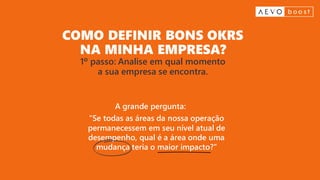 COMO DEFINIR BONS OKRS
NA MINHA EMPRESA?
1º passo: Analise em qual momento
a sua empresa se encontra.
“Se todas as áreas da nossa operação
permanecessem em seu nível atual de
desempenho, qual é a área onde uma
mudança teria o maior impacto?”
A grande pergunta:
 
