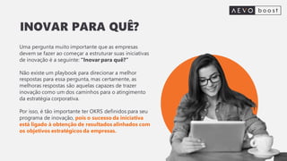 Uma pergunta muito importante que as empresas
devem se fazer ao começar a estruturar suas iniciativas
de inovação é a seguinte: “Inovar para quê?”
Não existe um playbook para direcionar a melhor
respostas para essa pergunta, mas certamente, as
melhoras respostas são aquelas capazes de trazer
inovação como um dos caminhos para o atingimento
da estratégia corporativa.
Por isso, é tão importante ter OKRS definidos para seu
programa de inovação, pois o sucesso da iniciativa
está ligado à obtenção de resultados alinhados com
os objetivos estratégicos da empresas.
INOVAR PARA QUÊ?
 