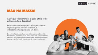 MÃO NA MASSA!
Agora que você entendeu o que é OKR e como
definir um, hora da prática!
Reúna-se com sua equipe e defina pelo menos 3
objetivos para o próximo semestre, e 3
indicadores-chave para cada um deles.
E o melhor? Você pode fazer isso utilizando nossa Central de
Estratégia!O novo módulo do AEVO conta com funcionalidades
para você criar objetivos, resultados-chave, definir responsáveis,
associar a tarefas, medir o progresso de metas e muito mais.
 