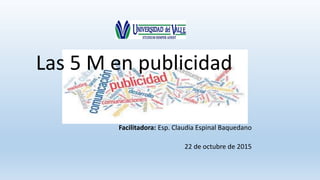 Las 5 M en publicidad
Facilitadora: Esp. Claudia Espinal Baquedano
22 de octubre de 2015
 