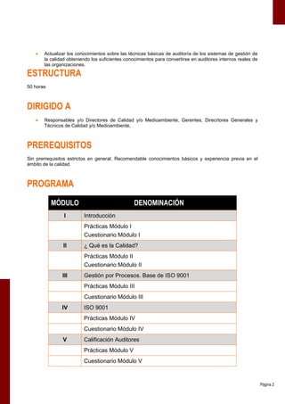    Actualizar los conocimientos sobre las técnicas básicas de auditoría de los sistemas de gestión de
       la calidad obteniendo los suficientes conocimientos para convertirse en auditores internos reales de
       las organizaciones.

ESTRUCTURA
50 horas



DIRIGIDO A
      Responsables y/o Directores de Calidad y/o Medioambiente, Gerentes, Direcrtores Generales y
       Técnicos de Calidad y/o Medioambiente,



PREREQUISITOS
Sin prerrequisitos estrictos en general. Recomendable conocimientos básicos y experiencia previa en el
ámbito de la calidad.



PROGRAMA
           MÓDULO                                DENOMINACIÓN
                I        Introducción
                         Prácticas Módulo I
                         Cuestionario Módulo I
                II       ¿ Qué es la Calidad?
                         Prácticas Módulo II
                         Cuestionario Módulo II
               III       Gestión por Procesos. Base de ISO 9001
                         Prácticas Módulo III
                         Cuestionario Módulo III
               IV        ISO 9001
                         Prácticas Módulo IV
                         Cuestionario Módulo IV
               V         Calificación Auditores
                         Prácticas Módulo V
                         Cuestionario Módulo V



                                                                                                              Página 2
 