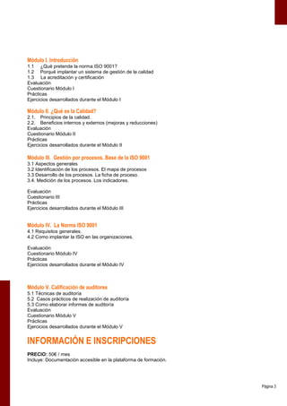 Módulo I. Introducción
1.1 ¿Qué pretende la norma ISO 9001?
1.2 Porqué implantar un sistema de gestión de la calidad
1.3 La acreditación y certificación
Evaluación
Cuestionario Módulo I
Prácticas
Ejercicios desarrollados durante el Módulo I

Módulo II. ¿Qué es la Calidad?
2.1. Principios de la calidad.
2.2. Beneficios internos y externos (mejoras y reducciones)
Evaluación
Cuestionario Módulo II
Prácticas
Ejercicios desarrollados durante el Módulo II

Módulo III. Gestión por procesos. Base de la ISO 9001
3.1 Aspectos generales
3.2 Identificación de los procesos. El mapa de procesos
3.3 Desarrollo de los procesos. La ficha de proceso.
3.4. Medición de los procesos. Los indicadores.

Evaluación
Cuestionario III
Prácticas
Ejercicios desarrollados durante el Módulo III


Módulo IV. La Norma ISO 9001
4.1 Requisitos generales.
4.2 Como implantar la ISO en las organizaciones.

Evaluación
Cuestionario Módulo IV
Prácticas
Ejercicios desarrollados durante el Módulo IV



Módulo V. Calificación de auditores
5.1 Técnicas de auditoría
5.2 Casos prácticos de realización de auditoría
5.3 Como elaborar informes de auditoría
Evaluación
Cuestionario Módulo V
Prácticas
Ejercicios desarrollados durante el Módulo V


INFORMACIÓN E INSCRIPCIONES
PRECIO: 50€ / mes
Incluye: Documentación accesible en la plataforma de formación.




                                                                  Página 3
 