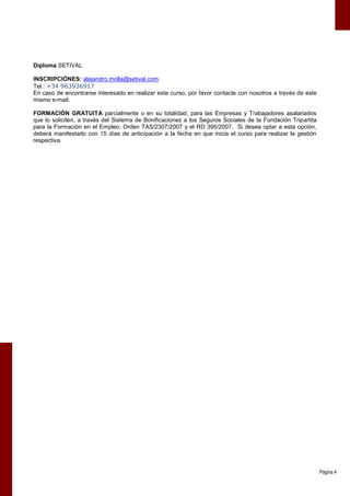 Diploma SETIVAL

INSCRIPCIÓNES: alejandro.molla@setival.com
Tel.: +34 963936917
En caso de encontrarse interesado en realizar este curso, por favor contacte con nosotros a través de este
mismo e-mail.

FORMACIÓN GRATUITA parcialmente o en su totalidad, para las Empresas y Trabajadores asalariados
que lo soliciten, a través del Sistema de Bonificaciones a los Seguros Sociales de la Fundación Tripartita
para la Formación en el Empleo. Orden TAS/2307/2007 y el RD 395/2007. Si desea optar a esta opción,
deberá manifestarlo con 15 días de anticipación a la fecha en que inicia el curso para realizar la gestión
respectiva.




                                                                                                             Página 4
 