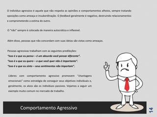 14
Comportamento Agressivo
O indivíduo agressivo é aquele que não respeita as opiniões e comportamentos alheios, sempre tratando
oposições como ameaça e insubordinação. O feedback geralmente é negativo, destruindo relacionamentos
e comprometendo a estima do outro.
O “não” sempre é colocado de maneira autocrática e inflexível.
Além disso, pessoas que não concordam com suas ideias são vistas como ameaças.
Pessoas agressivas trabalham com as seguintes predileções:
“Isso é o que eu penso – é um absurdo você pensar diferente”.
“Isso é o que eu quero – o que você quer não é importante“.
“Isso é o que eu sinto – seus sentimentos não importam”.
Líderes com comportamento agressivo promovem “chantagens
emocionais” como estratégia de conseguir seus objetivos individuais e,
geralmente, os alvos são os indivíduos passivos. Vejamos a seguir um
exemplo muito comum no mercado de trabalho.
 