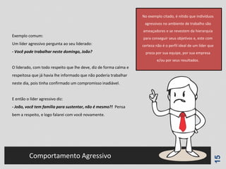 15
Comportamento Agressivo
Exemplo comum:
Um líder agressivo pergunta ao seu liderado:
- Você pode trabalhar neste domingo, João?
O liderado, com todo respeito que lhe deve, diz de forma calma e
respeitosa que já havia lhe informado que não poderia trabalhar
neste dia, pois tinha confirmado um compromisso inadiável.
E então o líder agressivo diz:
- João, você tem família para sustentar, não é mesmo?! Pensa
bem a respeito, e logo falarei com você novamente.
No exemplo citado, é nítido que indivíduos
agressivos no ambiente de trabalho são
ameaçadores e se revestem da hierarquia
para conseguir seus objetivos e, este com
certeza não é o perfil ideal de um líder que
preza por sua equipe, por sua empresa
e/ou por seus resultados.
 