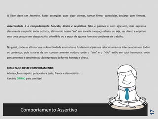 17
Comportamento Assertivo
O líder deve ser Assertivo. Fazer asserções quer dizer afirmar, tornar firme, consolidar, declarar com firmeza.
Assertividade é o comportamento honesto, direto e respeitoso. Não é passivo e nem agressivo, mas expressa
claramente a opinião sobre os fatos, afirmando nosso “eu” sem invadir o espaço alheio, ou seja, ser direto e objetivo
com uma pessoa sem desagradá-la, ofendê-la ou a expor de alguma forma no ambiente de trabalho.
No geral, pode-se afirmar que a Assertividade é uma base fundamental para os relacionamentos interpessoais em todos
os contextos, pois trata-se de um comportamento maduro, onde o “sim” e o “não” estão em total harmonia, onde
pensamentos e sentimentos são expressos de forma honesta e direta.
RESULTADO DESTE COMPORTAMENTO:
Admiração e respeito pela postura justa, franca e democrática.
Cenário ÓTIMO para um líder!
 