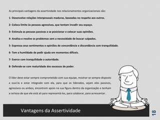 18
Vantagens da Assertividade
As principais vantagens da assertividade nos relacionamentos organizacionais são:
1- Desenvolve relações interpessoais maduras, baseadas no respeito aos outros.
2- Coloca limite às pessoas agressivas, que tentam invadir seu espaço.
3- Estimula as pessoas passivas a se posicionar e colocar suas opiniões.
4- Analisa e resolve os problemas sem a necessidade de buscar culpados.
5- Expressa seus sentimentos e opiniões de concordância e discordância com tranquilidade.
6- Tem a humildade de pedir ajuda em momentos difíceis.
7- Exerce com tranquilidade a autoridade.
8- Defende-se com maturidade dos excessos de poder.
O líder deve estar sempre comprometido com sua equipe, mostrar-se sempre disposto
a ouvi-la e estar integrado com ela, para que os liderados, sejam eles passivos,
agressivos ou ambos, encontrem apoio na sua figura dentro da organização e tenham
a certeza de que ele está ali para representá-los, para colaborar, para acrescentar.
 