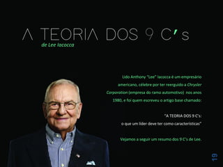 19
de Lee Iacocca
Lido Anthony “Lee” Iacocca é um empresário
americano, célebre por ter reerguido a Chrysler
Corporation (empresa do ramo automotivo) nos anos
1980, e foi quem escreveu o artigo base chamado:
“A TEORIA DOS 9 C’s:
o que um líder deve ter como características”
Vejamos a seguir um resumo dos 9 C’s de Lee.
 