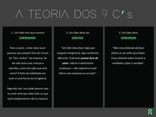 20
1. Um líder tem que mostrar
CURIOSIDADE.
Para o autor, o líder deve ouvir
pessoas que estejam fora do círculo
do “Sim, senhor” da empresa. Se
ele não testa suas crenças e
opiniões, como ele sabe que está
certo? A falta de habilidade em
ouvir é uma forma de arrogância.
Segundo Lee, isso pode parecer que
ou você acha que sabe tudo ou que
você simplesmente não se importa.
2. Um líder deve ser
CRIATIVO.
“Um líder deve fazer algo que
ninguém imaginaria, algo realmente
diferente. O famoso pensar fora da
caixa. Liderar é administrar
mudanças – não importa se você
lidera uma empresa ou um país”.
3. Um líder deve
COMUNICAR.
“Não estou falando de fazer
fofoca ou de soltar grunhidos.
Estou falando sobre encarar a
realidade e falar a verdade”.
 