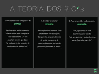 21
4. Um líder deve ser uma pessoa de
CARÁTER.
Significa saber a diferença entre
certo e errado e ter coragem de
fazer a coisa certa. Lee cita
Abraham Lincoln, que dizia:
“Se você quer testar o caráter de
um homem, dê poder a ele”.
5. Um líder precisa ter
CORAGEM.
“Presunção não é coragem. Falar
alto também não é coragem.
Coragem é o comprometimento
de sentar numa mesa de
negociação e achar um acordo
proveitoso para todas as partes”.
6. Para ser um líder você precisa ter
CONVICÇÃO.
“Um fogo dentro de você.
Você tem que ter paixão.
Você tem que, real e profundamente,
querer fazer algo até o fim”.
 