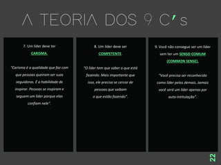 22
7. Um líder deve ter
CARISMA.
“Carisma é a qualidade que faz com
que pessoas queiram ser suas
seguidoras. É a habilidade de
inspirar. Pessoas se inspiram e
seguem um líder porque elas
confiam nele”.
8. Um líder deve ser
COMPETENTE.
“O líder tem que saber o que está
fazendo. Mais importante que
isso, ele precisa se cercar de
pessoas que saibam
o que estão fazendo”.
9. Você não consegue ser um líder
sem ter um SENSO COMUM
(COMMON SENSE).
“Você precisa ser reconhecido
como líder pelos demais. Jamais
você será um líder apenas por
auto-intitulação”.
 