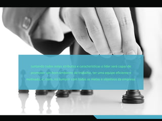 Juntando todos estes atributos e características o líder será capaz de
promover um bom ambiente de trabalho, ter uma equipe eficiente e
motivada, e, claro, irá cumprir com todas as metas e objetivos da empresa.
 