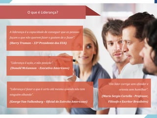 O que é Liderança?
A liderança é a capacidade de conseguir que as pessoas
façam o que não querem fazer e gostem de o fazer”.
(Harry Truman – 33º Presidente dos EUA)
“Liderança é ação, e não posição”.
(Donald McGannon - Executivo Americano)
“Liderança é fazer o que é certo até mesmo quando não tem
ninguém olhando”.
(George Van Valkenburg – Oficial do Exército Americano)
“Um líder corrige sem ofender e
orienta sem humilhar”.
(Mario Sergio Cortella - Professor,
Filósofo e Escritor Brasileiro)
 