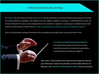 A Influência Exercida pela Liderança
ELE É COMO UM MAESTRO DENTRO DA EMPRESA:
É ele quem alinha o grupo em torno de uma visão,
mostrando o caminho a ser percorrido e garantindo o
comprometimento de todos para chegar lá.
A liderança é de certa forma um tipo de poder pessoal. Através da liderança uma pessoa influencia outras pessoas em função
dos relacionamentos já existentes. Esta influência tem por objetivo modificar ou provocar o comportamento do outro, de
maneira intencional. Por sua vez, este comportamento tem como base o respeito e a confiança que o liderado terá pelo líder,
seja ele um líder formal ou um líder informal. O líder é responsável por acompanhar e cobrar as atividades de cada um.
Assim, ele deve fornecer quaisquer ferramentas e/ou orientações pra que todos façam sua parte da melhor forma.
Além disso, o administrador pode adotar diversos estilos de liderança
para influenciar e inspirar seus liderados. Os três estilos clássicos de
liderança são: Autocrático, Democrático e Liberal. Vamos conhecê-los.
 