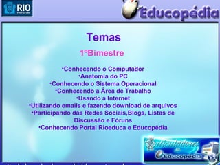Temas
                1ºBimestre
            •Conhecendo o Computador
                 •Anatomia do PC
        •Conhecendo o Sistema Operacional
          •Conhecendo a Área de Trabalho
                •Usando a Internet
•Utilizando emails e fazendo download de arquivos
 •Participando das Redes Sociais,Blogs, Listas de
                Discussão e Fóruns
    •Conhecendo Portal Rioeduca e Educopédia
 