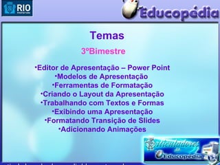 Temas
            3ºBimestre
•Editor de Apresentação – Power Point
      •Modelos de Apresentação
     •Ferramentas de Formatação
  •Criando o Layout da Apresentação
  •Trabalhando com Textos e Formas
     •Exibindo uma Apresentação
   •Formatando Transição de Slides
       •Adicionando Animações
 
