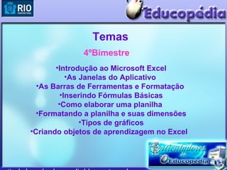 Temas
             4ºBimestre
       •Introdução ao Microsoft Excel
           •As Janelas do Aplicativo
  •As Barras de Ferramentas e Formatação
         •Inserindo Fórmulas Básicas
        •Como elaborar uma planilha
  •Formatando a planilha e suas dimensões
               •Tipos de gráficos
•Criando objetos de aprendizagem no Excel
 