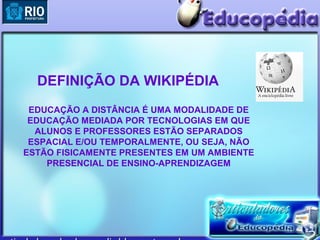 DEFINIÇÃO DA WIKIPÉDIA
 EDUCAÇÃO A DISTÂNCIA É UMA MODALIDADE DE
 EDUCAÇÃO MEDIADA POR TECNOLOGIAS EM QUE
  ALUNOS E PROFESSORES ESTÃO SEPARADOS
 ESPACIAL E/OU TEMPORALMENTE, OU SEJA, NÃO
ESTÃO FISICAMENTE PRESENTES EM UM AMBIENTE
    PRESENCIAL DE ENSINO-APRENDIZAGEM
 