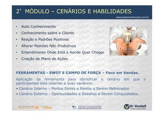 2°MÓDULO – CENÁRIOS E HABILIDADES
                                                     www.sergioricardorocha.com.br



•   Auto Conhecimento
•   Conhecimento sobre o Cliente
•   Reação e Padrões Positivos
•   Alterar Padrões Não Produtivos
•   Entendimento Onde Está e Aonde Quer Chegar
•   Criação de Plano de Ações



FERRAMENTAS - SWOT E CAMPO DE FORÇA – Foco em Vendas.
Aplicação da ferramenta para identificar o cenário em que                    o
participantes está inserido e suas variáveis:
• Cenário Interno – Pontos Fortes e Pontos a Serem Melhorados
• Cenário Externo - Oportunidades e Desafios a Serem Conquistados.
 