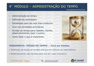 4°MÓDULO – ADMINISTRAÇÃO DO TEMPO
                                                        www.sergioricardorocha.com.br



•   Administração do tempo
•   Definição de prioridades
•   Estratégias para dia seja mais produtivo
•   Foco nas atividades prioritárias
•   Divisão do tempo para trabalho, família,
    desenvolvimento, lazer e outros.
•   Como fazer o que é importante.



FERRAMENTA- TRÍADE DO TEMPO – Foco em Vendas.

• Definição de todas as tarefas diárias em esferas de importância.

• Realinhamento das tarefas para dia ser mais produtivo.
 