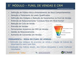5°MÓDULO – FUNIL DE VENDAS E CRM
                                                      www.sergioricardorocha.com.br


•   Definição de Público Alvo e Entendimento de Seus Comportamentos
•   Geração e Tratamento de Leads Qualificados
•   Definição dos Estágios e Redução de Vazamentos no Funil de Vendas
•   Pirâmide de Relacionamento “Conduza Para Um Nível Acima”
•   Redução do Ciclo da Venda
•   Previsão de Vendas
•   Ferramentas Acessíveis de CRM de Vendas
•   Gestão do Relacionamento
•   Aumento de Conversão em Vendas

FERRAMENTA - RODA DO FUNIL DE VENDAS .
• Definição dos estágios do processo de venda e criação de índices de
   desempenho para cada fase.
• Avaliação dos índices atuais, dos índices desejados e como melhorar
   resultados.
 