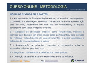 CURSO ONLINE - METODOLOGIA
                                                     www.sergioricardorocha.com.br


MÓDULOS DIVIDOS EM 5 PARTES:

1 – Apresentação da fundamentação teórica, os estudos que inspiraram
o conteúdo e a abordagem escolhida. O instrutor fará uma apresentação
oral, ao vivo, mostrando em sua tela do computador, o arquivo
powerpoint com texto, imagens e vídeos.

2 – Aplicação de atividades práticas, como ferramentas, modelos e
técnicas que deverão ser preenchidas pelos participantes, para geração
de reflexão, entendimento de comportamentos e ações realizadas e
definição de novas estratégias e ações.

3 – Apresentação de gabaritos, respostas e comentários sobre as
atividades práticas, pelo instrutor.

4 – Perguntas, comentários e debates dos participantes.

5 – Definição de tarefas a serem executadas entre os módulos.
 
